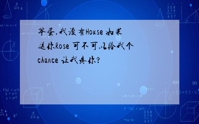 笨蛋,我没有House 如果送你Rose 可不可以给我个chance 让我疼你?