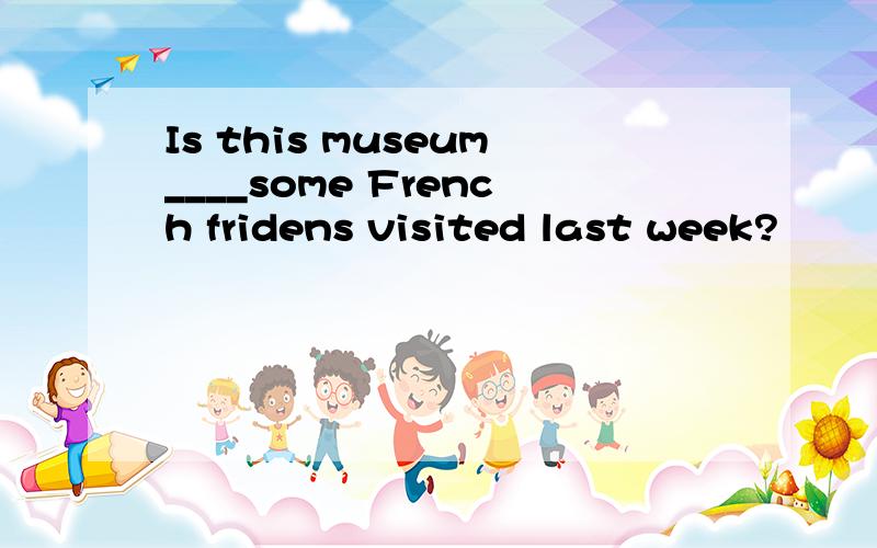 Is this museum____some French fridens visited last week?