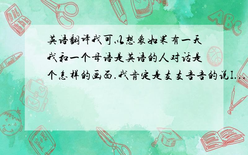 英语翻译我可以想象如果有一天我和一个母语是英语的人对话是个怎样的画面.我肯定是支支吾吾的说I...I.I.然后对方会和我