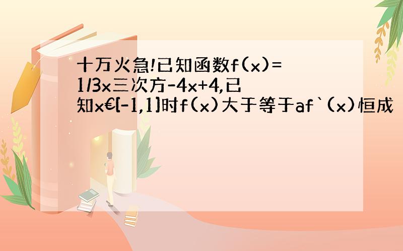 十万火急!已知函数f(x)=1/3x三次方-4x+4,已知x€[-1,1]时f(x)大于等于af`(x)恒成