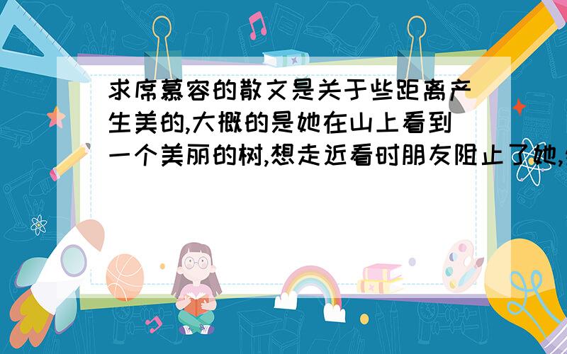 求席慕容的散文是关于些距离产生美的,大概的是她在山上看到一个美丽的树,想走近看时朋友阻止了她,然后有一段抒情议论.