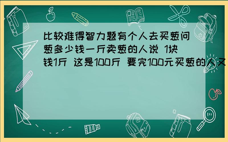 比较难得智力题有个人去买葱问葱多少钱一斤卖葱的人说 1块钱1斤 这是100斤 要完100元买葱的人又问 葱白跟葱绿分开卖