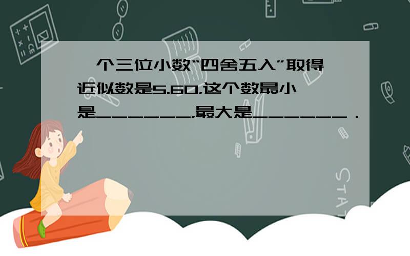 一个三位小数“四舍五入”取得近似数是5.60，这个数最小是______，最大是______．