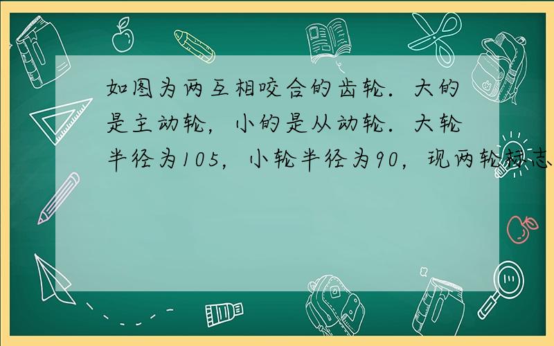 如图为两互相咬合的齿轮．大的是主动轮，小的是从动轮．大轮半径为105，小轮半径为90，现两轮标志线在同一直线上，问大轮至