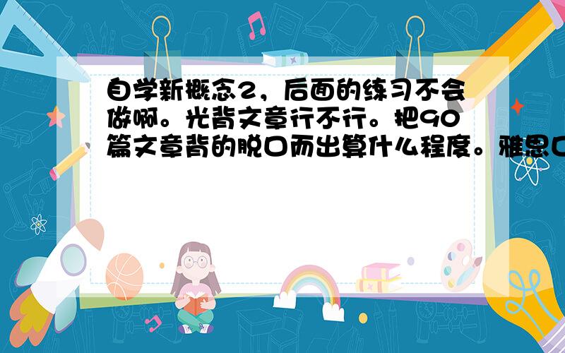 自学新概念2，后面的练习不会做啊。光背文章行不行。把90篇文章背的脱口而出算什么程度。雅思口语能考几分啊。