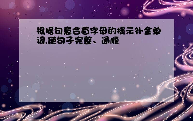 根据句意合首字母的提示补全单词,使句子完整、通顺