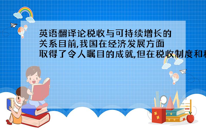 英语翻译论税收与可持续增长的关系目前,我国在经济发展方面取得了令人瞩目的成就,但在税收制度和税收政策上还存在着一些问题,