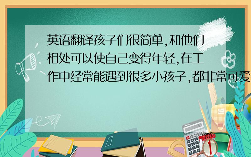 英语翻译孩子们很简单,和他们相处可以使自己变得年轻,在工作中经常能遇到很多小孩子,都非常可爱,有时工作很忙时,看见他们天