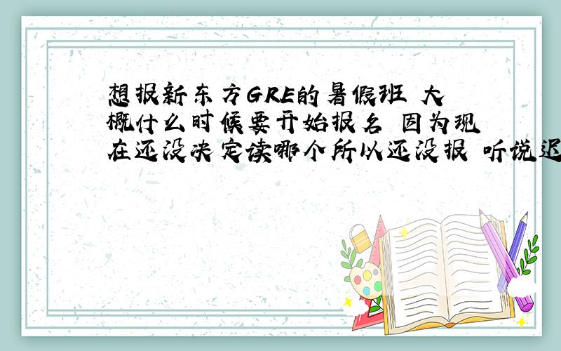 想报新东方GRE的暑假班 大概什么时候要开始报名 因为现在还没决定读哪个所以还没报 听说迟了会满的