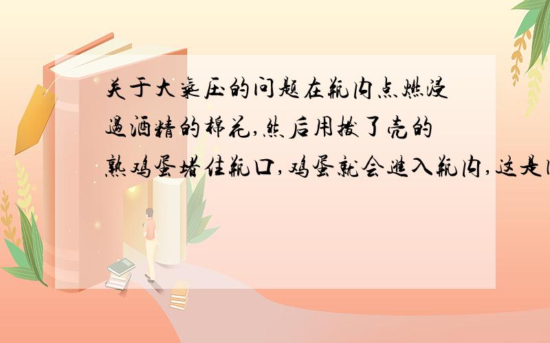 关于大气压的问题在瓶内点燃浸过酒精的棉花,然后用拨了壳的熟鸡蛋堵住瓶口,鸡蛋就会进入瓶内,这是因为（）答案是：瓶内气体压