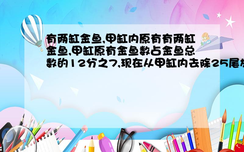 有两缸金鱼,甲缸内原有有两缸金鱼,甲缸原有金鱼数占金鱼总数的12分之7,现在从甲缸内去除25尾放入乙缸,