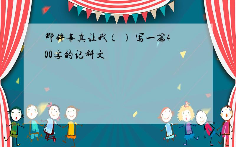 那件事真让我（ ） 写一篇400字的记斜文