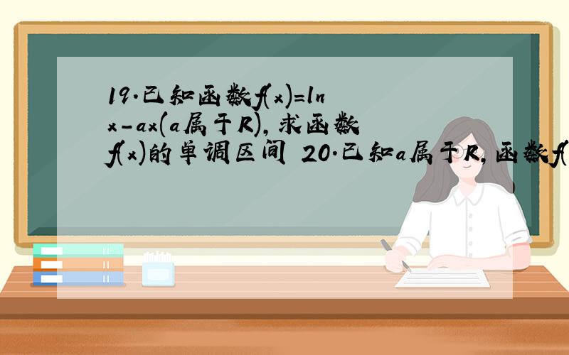 19.已知函数f(x)=lnx-ax(a属于R),求函数f(x)的单调区间 20.已知a属于R,函数f(x)=(-x的平