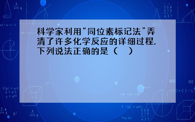 科学家利用“同位素标记法”弄清了许多化学反应的详细过程.下列说法正确的是（　　）