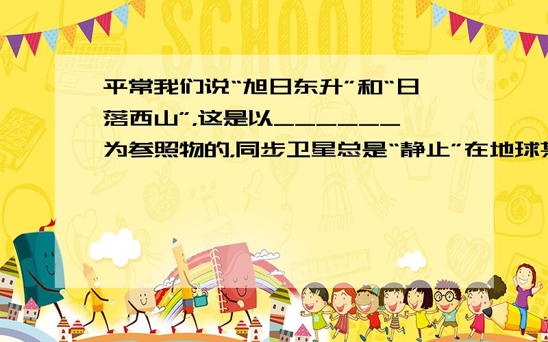 平常我们说“旭日东升”和“日落西山”，这是以______为参照物的，同步卫星总是“静止”在地球某处上空，这是以_____