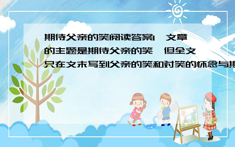 期待父亲的笑阅读答案1、文章的主题是期待父亲的笑,但全文只在文末写到父亲的笑和对笑的怀念与期待,这样的写法是否偏题,你如