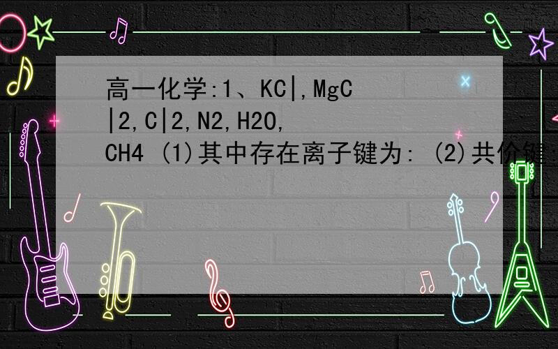 高一化学:1、KC|,MgC|2,C|2,N2,H2O,CH4 (1)其中存在离子键为: (2)共价键: (3)极性共价