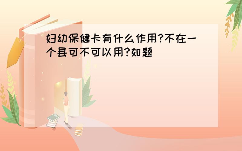 妇幼保健卡有什么作用?不在一个县可不可以用?如题