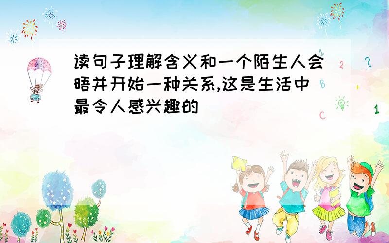 读句子理解含义和一个陌生人会晤并开始一种关系,这是生活中最令人感兴趣的．