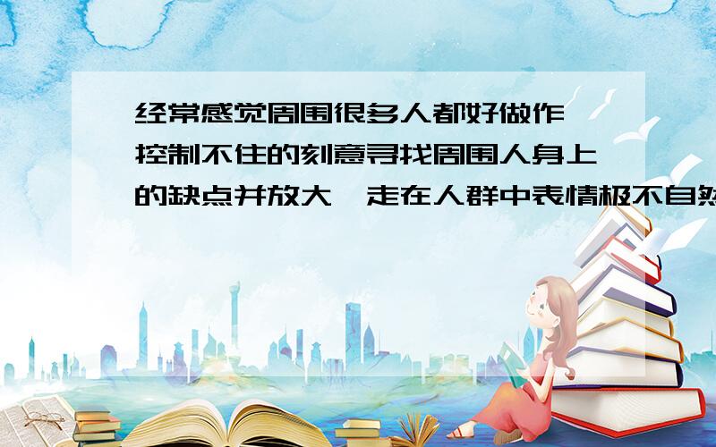 经常感觉周围很多人都好做作,控制不住的刻意寻找周围人身上的缺点并放大,走在人群中表情极不自然