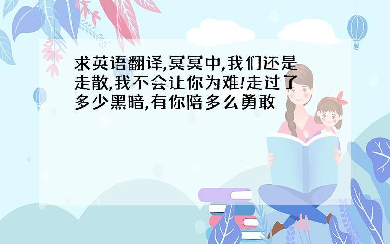 求英语翻译,冥冥中,我们还是走散,我不会让你为难!走过了多少黑暗,有你陪多么勇敢