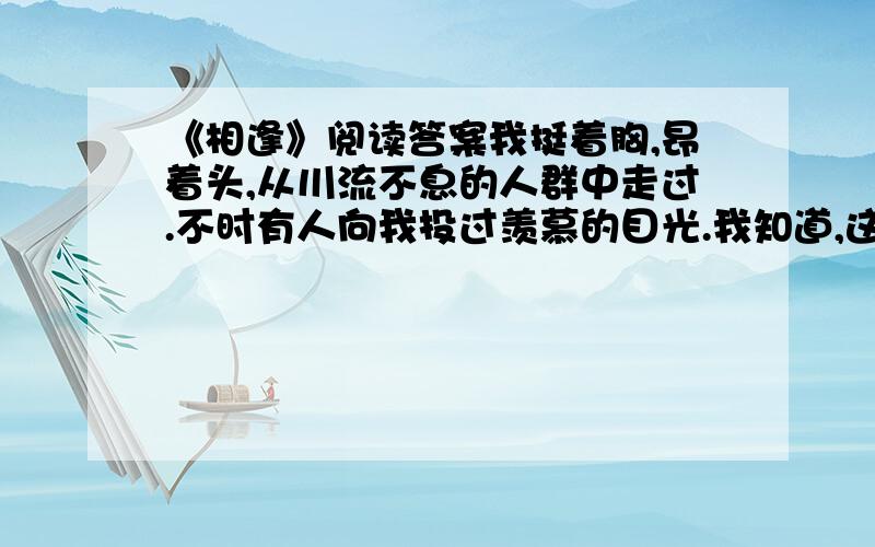 《相逢》阅读答案我挺着胸,昂着头,从川流不息的人群中走过.不时有人向我投过羡慕的目光.我知道,这是我的校徽吸引着他们——