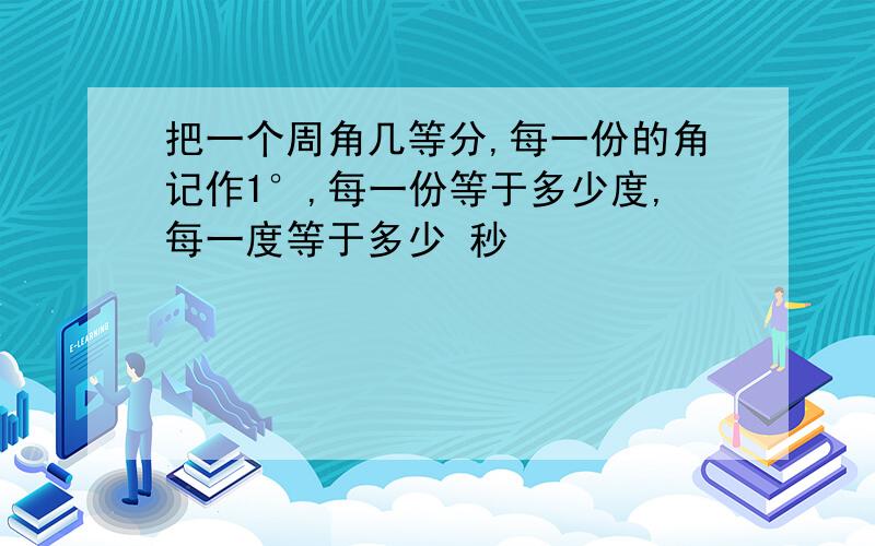 把一个周角几等分,每一份的角记作1°,每一份等于多少度,每一度等于多少 秒