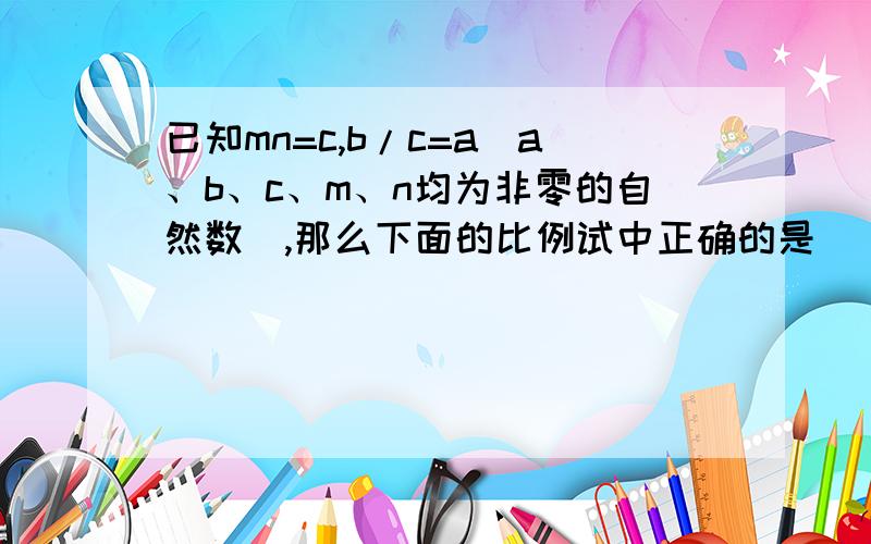 已知mn=c,b/c=a(a、b、c、m、n均为非零的自然数）,那么下面的比例试中正确的是（ ）.