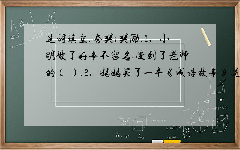 选词填空.夸奖；奖励.1、小明做了好事不留名,受到了老师的（ ).2、妈妈买了一本《成语故事》送给我,