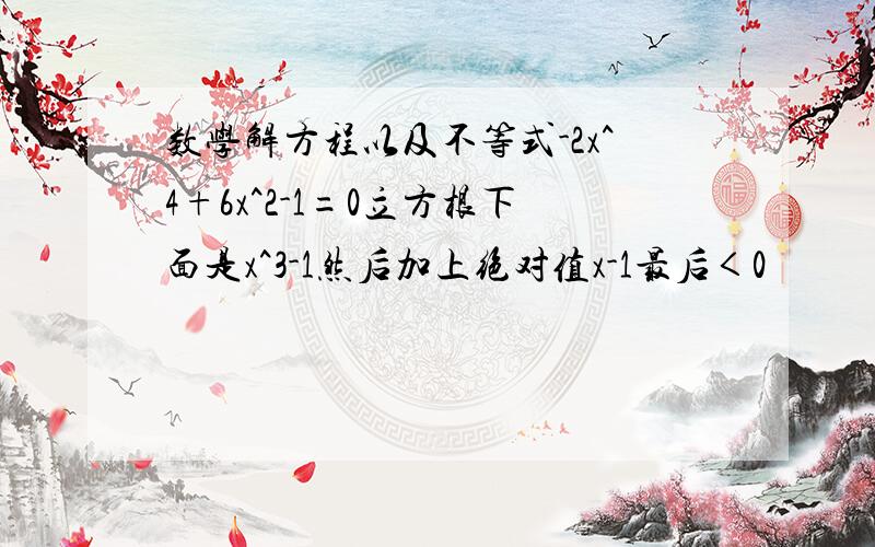 数学解方程以及不等式-2x^4+6x^2-1=0立方根下面是x^3-1然后加上绝对值x-1最后＜0