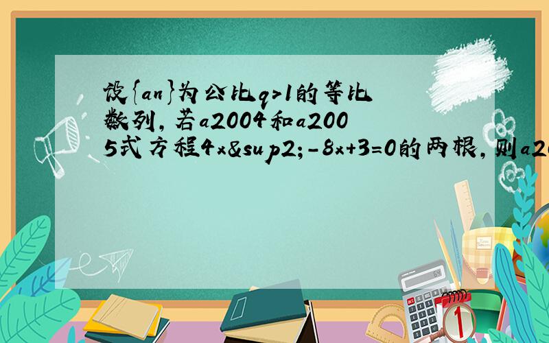 设{an}为公比q＞1的等比数列,若a2004和a2005式方程4x²-8x+3=0的两根,则a2006+a2