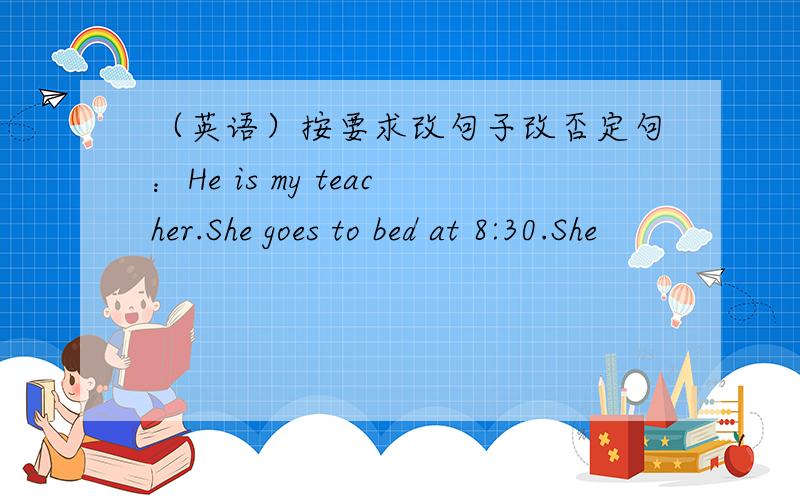 （英语）按要求改句子改否定句：He is my teacher.She goes to bed at 8:30.She