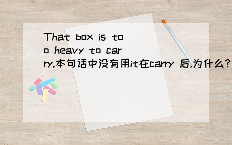 That box is too heavy to carry.本句话中没有用it在carry 后,为什么?什么时候it