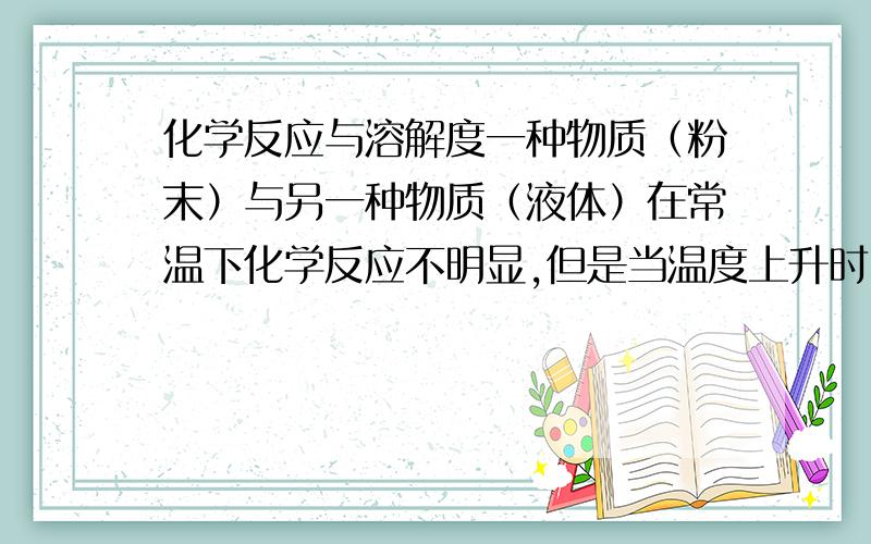 化学反应与溶解度一种物质（粉末）与另一种物质（液体）在常温下化学反应不明显,但是当温度上升时,该粉末在液体中的的化学反应