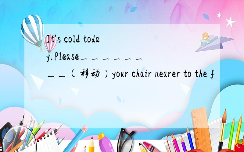 It's cold today.Please________(移动）your chair nearer to the f