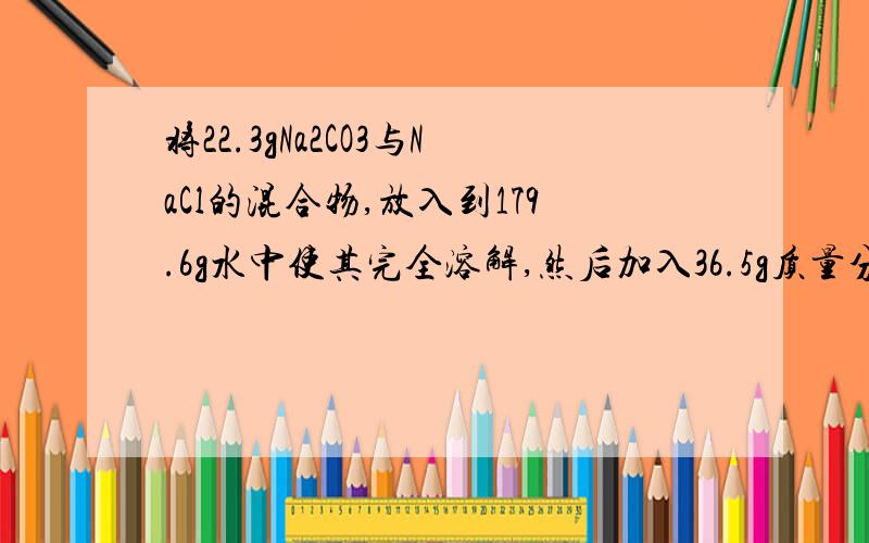 将22.3gNa2CO3与NaCl的混合物,放入到179.6g水中使其完全溶解,然后加入36.5g质量分数为20%的盐酸