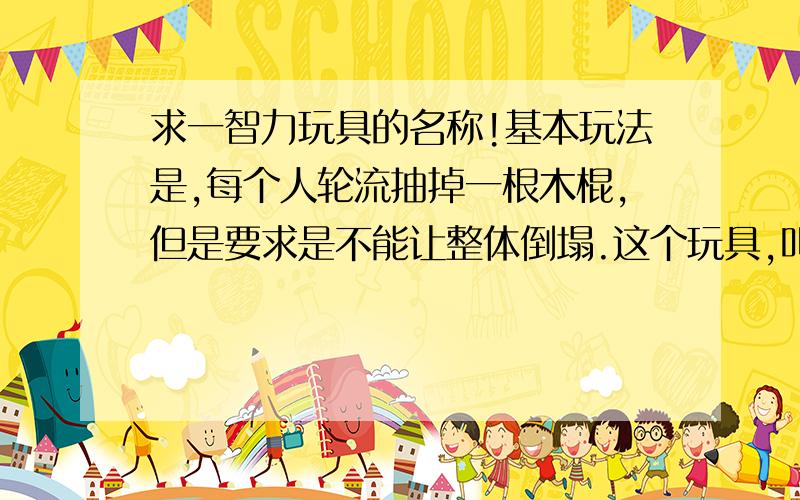 求一智力玩具的名称!基本玩法是,每个人轮流抽掉一根木棍,但是要求是不能让整体倒塌.这个玩具,叫什么名字?Thank yo