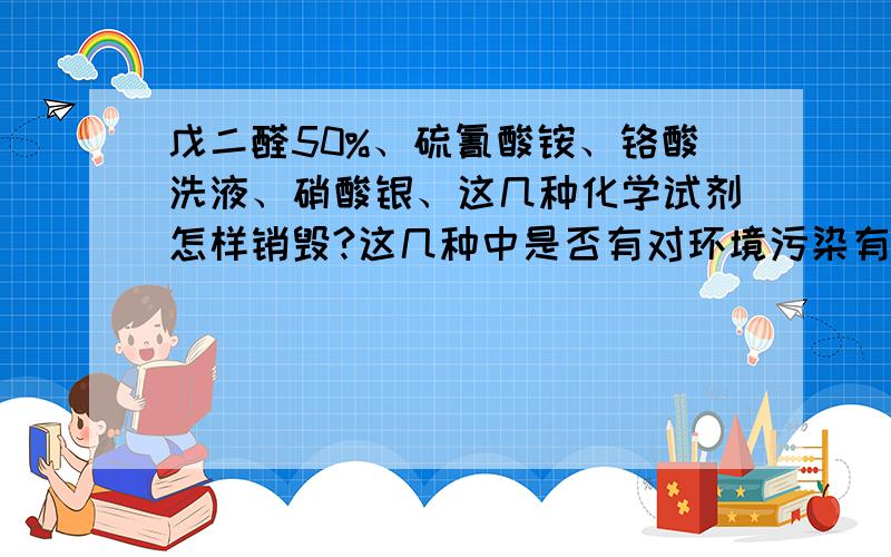 戊二醛50%、硫氰酸铵、铬酸洗液、硝酸银、这几种化学试剂怎样销毁?这几种中是否有对环境污染有害?方法最好能在实验室中进行