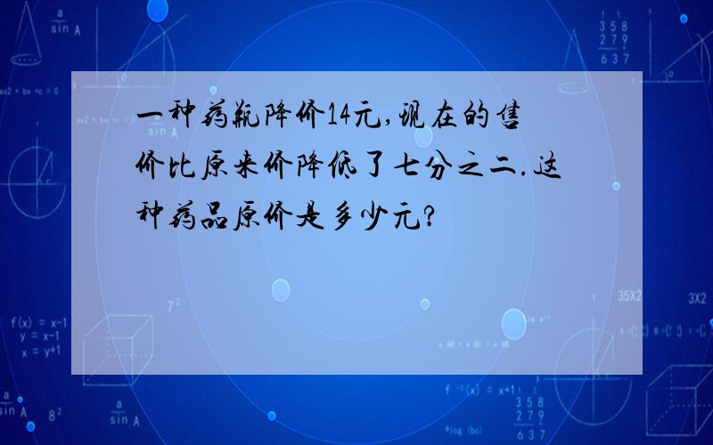 一种药瓶降价14元,现在的售价比原来价降低了七分之二.这种药品原价是多少元?