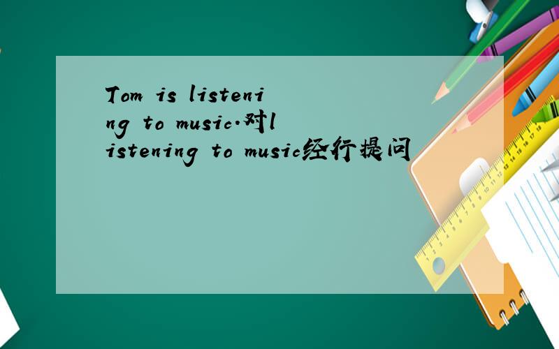 Tom is listening to music.对listening to music经行提问