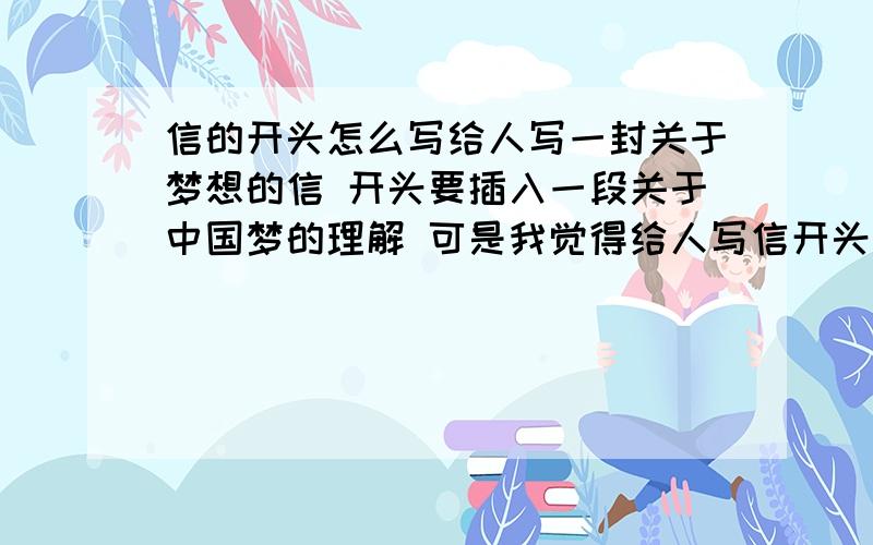 信的开头怎么写给人写一封关于梦想的信 开头要插入一段关于中国梦的理解 可是我觉得给人写信开头就写中国梦了就有点别扭 比如