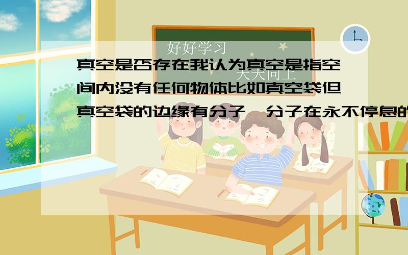 真空是否存在我认为真空是指空间内没有任何物体比如真空袋但真空袋的边缘有分子,分子在永不停息的运动所以我认为不存在真正意义