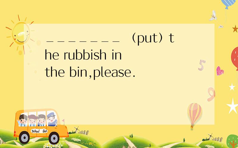 _______ （put）the rubbish in the bin,please.