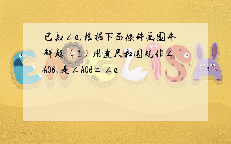 已知∠a,根据下面条件画图本解题 (1)用直尺和圆规作∠AOB,是∠AOB=∠a