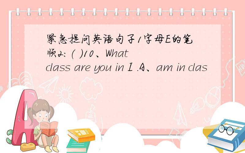 紧急提问英语句子1字母E的笔顺2：( )10、What class are you in I .A、am in clas