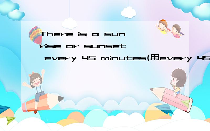 There is a sunrise or sunset every 45 minutes(用every 45 minu