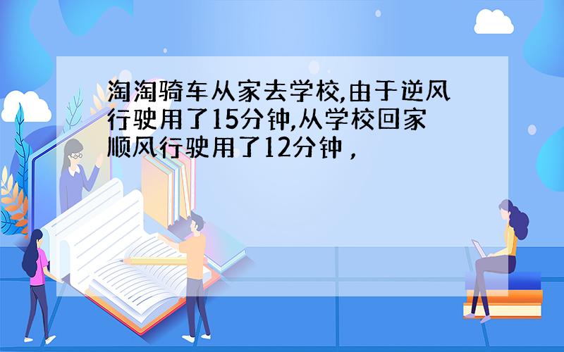 淘淘骑车从家去学校,由于逆风行驶用了15分钟,从学校回家顺风行驶用了12分钟 ,