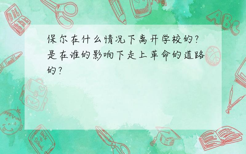 保尔在什么情况下离开学校的?是在谁的影响下走上革命的道路的?