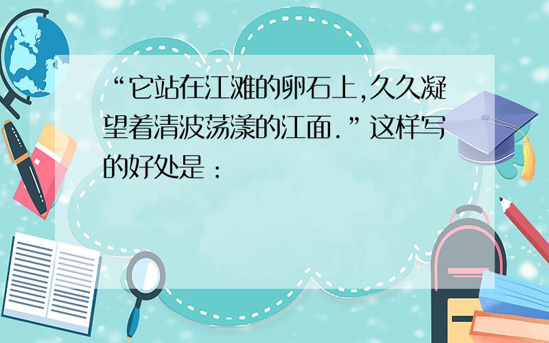 “它站在江滩的卵石上,久久凝望着清波荡漾的江面.”这样写的好处是：