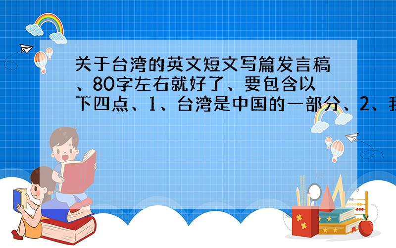 关于台湾的英文短文写篇发言稿、80字左右就好了、要包含以下四点、1、台湾是中国的一部分、2、我所知的台湾（地理位置、人口